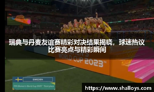 瑞典与丹麦友谊赛精彩对决结果揭晓，球迷热议比赛亮点与精彩瞬间