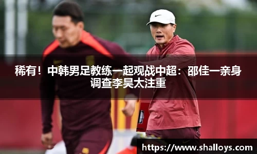稀有！中韩男足教练一起观战中超：邵佳一亲身调查李昊太注重